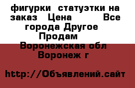 фигурки .статуэтки.на заказ › Цена ­ 250 - Все города Другое » Продам   . Воронежская обл.,Воронеж г.